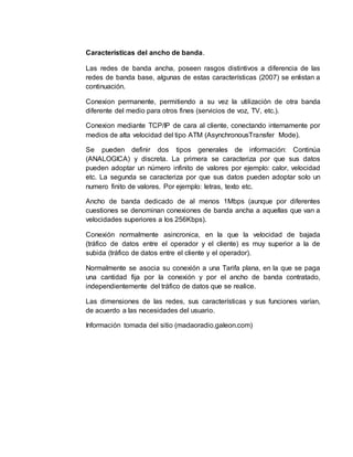 Características del ancho de banda.
Las redes de banda ancha, poseen rasgos distintivos a diferencia de las
redes de banda base, algunas de estas características (2007) se enlistan a
continuación.
Conexion permanente, permitiendo a su vez la utilización de otra banda
diferente del medio para otros fines (servicios de voz, TV, etc.).
Conexion mediante TCP/IP de cara al cliente, conectando internamente por
medios de alta velocidad del tipo ATM (AsynchronousTransfer Mode).
Se pueden definir dos tipos generales de información: Continúa
(ANALOGICA) y discreta. La primera se caracteriza por que sus datos
pueden adoptar un número infinito de valores por ejemplo: calor, velocidad
etc. La segunda se caracteriza por que sus datos pueden adoptar solo un
numero finito de valores. Por ejemplo: letras, texto etc.
Ancho de banda dedicado de al menos 1Mbps (aunque por diferentes
cuestiones se denominan conexiones de banda ancha a aquellas que van a
velocidades superiores a los 256Kbps).
Conexión normalmente asincronica, en la que la velocidad de bajada
(tráfico de datos entre el operador y el cliente) es muy superior a la de
subida (tráfico de datos entre el cliente y el operador).
Normalmente se asocia su conexión a una Tarifa plana, en la que se paga
una cantidad fija por la conexión y por el ancho de banda contratado,
independientemente del tráfico de datos que se realice.
Las dimensiones de las redes, sus características y sus funciones varían,
de acuerdo a las necesidades del usuario.
Información tomada del sitio (madaoradio.galeon.com)
 
