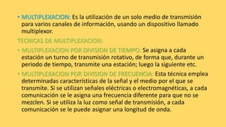 • MULTIPLEXACION: Es la utilización de un solo medio de transmisión
para varios canales de información, usando un dispositivo llamado
multiplexor.
TECNICAS DE MULTIPLEXACION:
• MULTIPLEXACION POR DIVISION DE TIEMPO: Se asigna a cada
estación un turno de transmisión rotativo, de forma que, durante un
periodo de tiempo, transmite una estación; luego la siguiente etc.
• MULTIPLEXACION POR DIVISION DE FRECUENCIA: Esta técnica emplea
determinadas características de la señal y el medio por el que se
transmite. Si se utilizan señales eléctricas o electromagnéticas, a cada
comunicación se le asigna una frecuencia diferente para que no se
mezclen. Si se utiliza la luz como señal de transmisión, a cada
comunicación se le puede asignar una longitud de onda.
 