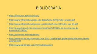 BIBLIOGRAFIA
• http://definicion.de/transmision/
• http://www.mfbarcell.es/redes_de_datos/tema_07/tema07_senales.pdf
• http://www.mfbarcell.es/docencia_uned/redes/tema_03/redes_cap_03.pdf
• http://proyectojosebritto.jimdo.com/clasificaci%C3%B3n-de-los-sistemas-de-
transmisi%C3%B3n/
• http://definicion.de/modulacion/
• http://www.cossio.net/alumnos/curso_2012_2013/angel_g/teoria/modulaciones/modul
aciones.html
• http://www.significado-s.com/e/multiplexacion/
 