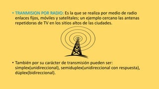 • TRANMISION POR RADIO: Es la que se realiza por medio de radio
enlaces fijos, móviles y satelitales; un ejemplo cercano las antenas
repetidoras de TV en los sitios altos de las ciudades.
• También por su carácter de transmisión pueden ser:
simplex(unidireccional), semiduplex(unidireccional con respuesta),
dúplex(bidireccional).
 