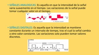 • SEÑALES ANALOGICAS: Es aquella en que la intensidad de la señal
varia suavemente en el tiempo. Las variaciones de la señal puede
tomar cualquier valor en el tiempo.
• SEÑALES DIGITALES: Es aquella que la intensidad se mantiene
constante durante un intervalo de tiempo, tras el cual la señal cambia
a otro valor constante. Las variaciones solo pueden tomar valores
discretos.
 