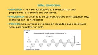 SEÑAL SENOSOIDAL
• AMPLITUD: Es el valor absoluto de su intensidad mas alta
proporcional a la energía que transporta.
• FRECUENCIA: Es la cantidad de periodos o ciclos en un segundo, cuya
magnitud son los herzios(Hz).
• PERIODO: Es la cantidad de tiempo, en segundos, que necesitauna
señal para completar un ciclo.
 