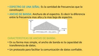• ESPECTRO DE UNA SEÑAL: Es la cantidad de frecuencias que lo
constituyen:
• ANCHO DE BANDA: Anchura de el espectro. Es decir la diferencia
entre la frecuencia mas alta y la mas baja de espectro.
CARACTERISTICAS DE ANCHO DE BANDA:
• En su forma mas simple, el ancho de banda es la capacidad de
transferencia de datos.
• Un protocolo para facilitar la comunicación de datos confiable.
 