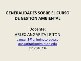 GENERALIDADES SOBRE EL CURSO
   DE GESTIÓN AMBIENTAL

          Docente:
   ARLEX ANGARITA LEITON
    aangari3@uniminuto.edu.co
     aangarita@uniminuto.edu
            3112046734
 