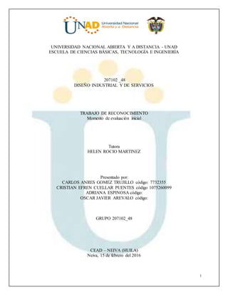 1
UNIVERSIDAD NACIONAL ABIERTA Y A DISTANCIA - UNAD
ESCUELA DE CIENCIAS BÁSICAS, TECNOLOGÍA E INGENIERÍA
207102 _48
DISEÑO INDUSTRIAL Y DE SERVICIOS
TRABAJO DE RECONOCIMIENTO
Momento de evaluación inicial
Tutora
HELEN ROCIO MARTINEZ
Presentado por:
CARLOS ANRES GOMEZ TRUJILLO código: 7732355
CRISTIAN EFREN CUELLAR PUENTES código 1075260099
ADRIANA ESPINOSA código:
OSCAR JAVIER AREVALO código:
GRUPO 207102_48
CEAD – NEIVA (HUILA)
Neiva, 15 de febrero del 2016
 