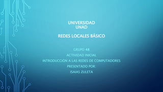 UNIVERSIDAD
UNAD
REDES LOCALES BÁSICO
GRUPO 48
ACTIVIDAD INICIAL
INTRODUCCIÓN A LAS REDES DE COMPUTADORES
PRESENTADO POR:
ISAIAS ZULETA
 