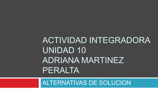 ACTIVIDAD INTEGRADORAUNIDAD 10ADRIANA MARTINEZ PERALTA ALTERNATIVAS DE SOLUCION 