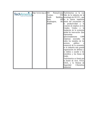 http://www.itaa.or 601    Pennsylvania TechAmerica es la voz
g                  Avenue,        NW líder de la industria de la
                   North     Building, tecnología de EE.UU., que
                   Suite          600 es la fuerza impulsora
                   Washington,     DC detrás del crecimiento de
                   20004               la productividad y la
                                       creación de empleos en los
                                       Estados Unidos y la
                                       fundación de la economía
                                       global de innovación. Que
                                       representan
                                       aproximadamente       1.000
                                       empresas asociadas de
                                       todos los tamaños de los
                                       sectores      público     y
                                       comercial de la economía,
                                       es la industria más grande
                                       organización de defensa y
                                       se dedica a ayudar a los
                                       miembros y las líneas de
                                       fondo.
                                       TechAmerica se formó por
                                       la fusión de AeA, ITAA,
                                       GEIA, y la Alianza de
                                       Seguridad       Cibernética
                                       Industrial.
 