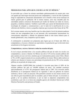 PROGRAMAS PARA APOYAR EL USO DE LAS TIC EN MÉXICO. 3

Es previsible que a futuro las mismas autoridades gubernamentales de nuestro país vean
con agrado que todo hogar mexicano posea una computadora y a través de ella el gobierno
tenga la capacidad de comunicarse directamente con la familia o bien enviar mensajes de
interés general para la población. De la misma manera, sería muy deseable para las
autoridades poderse comunicar directamente por medio de Internet con todas las micros,
pequeñas y medianas empresas. También es previsible, que a pesar del abaratamiento de las
tecnologías de cómputo y comunicaciones y por lo tanto de la masificación de su uso,
subsistan aún familias y micros y pequeñas empresas que no posean tales bienes de las TIC.

De la misma manera sería muy benéfico que los niños desde el nivel de primaria pudieran
contar con una computadora para su uso personal, ello incrementaría enormemente los
conocimientos adquiridos y además los prepararía desde la más tierna infancia para el
mundo globalizado y muy competitivo que les espera.

A continuación se presentan seis propuestas para lograr que en el futuro año 2020, las
computadoras y el acceso a Internet sea equivalente a la penetración que la televisión tiene
actualmente en los hogares mexicanos.

Computadoras y acceso a Internet a todas las escuelas del país.

Es de la mayor prioridad dotar a las escuelas públicas del país de todos los niveles con
computadoras y acceso a Internet. En México tan sólo el 12% de las escuelas públicas del
país cuentan con esos servicios, mientras que en Latinoamérica países como Chile y Brasil,
el 70 y el 40% respectivamente de sus escuelas públicas los tienen. México debe realizar un
esfuerzo por alcanzar al menos esos porcentajes de penetración de las TIC en las escuelas
públicas en un período de tiempo corto.

Algunos estudios [AMITI,2006] han evaluado la inversión para dotar al 100% de las
escuelas públicas del país en 144,000 millones de pesos. Tal cantidad constituye
aproximadamente el 6.35% del presupuesto federal para el 2007. Esa inversión podría
distribuirse en el presupuesto federal de los siguientes 5 años de gobierno de manera
uniforme y llevar a cabo ese proyecto. Ello permitiría concluir en este mismo sexenio con
una obra de gran trascendencia para la sociedad y para el futuro del país. La inversión es
grande y tal vez pudiera disminuirse, si por un lado se adquieren computadoras más
económicas y por otro si se inicia una campaña agresiva de introducir Internet por la Red
Eléctrica Nacional la cual pertenece al Estado.




3
 http://academiadeingenieriademexico.mx/archivos/coloquios/1/Las%20comunicaciones%20y%20computa
cion%20en%20Mexico%20Siglo%20xxi.pdf
 