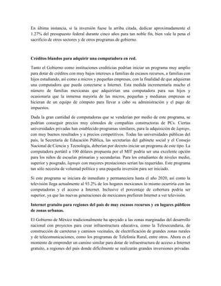En última instancia, si la inversión fuese la arriba citada, dedicar aproximadamente el
1.27% del presupuesto federal durante cinco años para tan noble fin, bien vale la pena el
sacrificio de otros sectores y de otros programas de gobierno.



Créditos blandos para adquirir una computadora en red.

Tanto el Gobierno como instituciones crediticias podrían iniciar un programa muy amplio
para dotar de créditos con muy bajos intereses a familias de escasos recursos, a familias con
hijos estudiando, así como a micros y pequeñas empresas, con la finalidad de que adquieran
una computadora que pueda conectarse a Internet. Esta medida incrementaría mucho el
número de familias mexicanas que adquirirían una computadora para sus hijos y
ocasionaría que la inmensa mayoría de las micros, pequeñas y medianas empresas se
hicieran de un equipo de cómputo para llevar a cabo su administración y el pago de
impuestos.

Dada la gran cantidad de computadoras que se venderían por medio de este programa, se
podrían conseguir precios muy cómodos de compañías constructoras de PCs. Ciertas
universidades privadas han establecido programas similares, para la adquisición de laptops,
con muy buenos resultados y a precios competitivos. Todas las universidades públicas del
país, la Secretaría de Educación Pública, las secretarías del gabinete social y el Consejo
Nacional de Ciencia y Tecnología, deberían por decreto iniciar un programa de este tipo. La
computadora portátil a 100 dólares propuesta por el MIT podría ser una excelente opción
para los niños de escuelas primarias y secundarias. Para los estudiantes de niveles medio,
superior y posgrado, laptops con mayores prestaciones serían las requeridas. Este programa
tan sólo necesita de voluntad política y una pequeña inversión para ser iniciado.

Si este programa se iniciara de inmediato y permaneciera hasta el año 2020, así como la
televisión llega actualmente al 93.2% de los hogares mexicanos lo mismo ocurriría con las
computadoras y el acceso a Internet. Inclusive el porcentaje de cobertura podría ser
superior, ya que las nuevas generaciones de mexicanos prefieren Internet a ver televisión.

Internet gratuito para regiones del país de muy escasos recursos y en lugares públicos
de zonas urbanas.

El Gobierno de México tradicionalmente ha apoyado a las zonas marginadas del desarrollo
nacional con proyectos para crear infraestructura educativa, como la Telesecundaria, de
construcción de carreteras y caminos vecinales, de electrificación de grandes zonas rurales
y de telecomunicaciones, como los programas de Telefonía Rural, entre otros. Ahora es el
momento de emprender un camino similar para dotar de infraestructura de acceso a Internet
gratuito, a regiones del país donde difícilmente se realizarán grandes inversiones privadas.
 