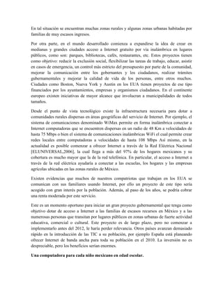 En tal situación se encuentran muchas zonas rurales y algunas zonas urbanas habitadas por
familias de muy escasos ingresos.

Por otra parte, en el mundo desarrollado comienza a expandirse la idea de crear en
medianas y grandes ciudades acceso a Internet gratuito por vía inalámbrica en lugares
públicos, como son: parques, bibliotecas, cafés, restaurantes, etc. Estos proyectos tienen
como objetivo: reducir la exclusión social, flexibilizar las tareas de trabajo, educar, asistir
en casos de emergencia, un control más estricto del presupuesto por parte de la comunidad,
mejorar la comunicación entre los gobernantes y los ciudadanos, realizar trámites
gubernamentales y mejorar la calidad de vida de los personas, entre otros muchos.
Ciudades como Boston, Nueva York y Austin en los EUA tienen proyectos de ese tipo
financiados por los ayuntamientos, empresas y organismos ciudadanos. En el continente
europeo existen iniciativas de mayor alcance que involucran a municipalidades de todos
tamaños.

Desde el punto de vista tecnológico existe la infraestructura necesaria para dotar a
comunidades rurales dispersas en áreas geográficas del servicio de Internet. Por ejemplo, el
sistema de comunicaciones denominado WiMax permite en forma inalámbrica conectar a
Internet computadoras que se encuentren dispersas en un radio de 48 Km a velocidades de
hasta 75 Mbps o bien el sistema de comunicaciones inalámbricas WiFi el cual permite crear
redes locales entre computadoras a velocidades de hasta 108 Mbps Así mismo, en la
actualidad es posible comenzar a ofrecer Internet a través de la Red Eléctrica Nacional
[ELUNIVERSAL,2006], la cual llega a más del 97% de los hogares mexicanos y su
cobertura es mucho mayor que la de la red telefónica. En particular, el acceso a Internet a
través de la red eléctrica ayudaría a conectar a las escuelas, los hogares y las empresas
agrícolas ubicadas en las zonas rurales de México.

Existen evidencias que muchos de nuestros compatriotas que trabajan en los EUA se
comunican con sus familiares usando Internet, por ello un proyecto de este tipo sería
acogido con gran interés por la población. Además, al paso de los años, se podría cobrar
una renta moderada por este servicio.

Este es un momento oportuno para iniciar un gran proyecto gubernamental que tenga como
objetivo dotar de acceso a Internet a las familias de escasos recursos en México y a las
numerosas personas que transitan por lugares públicos en zonas urbanas de fuerte actividad
educativa, comercial o cultural. Este proyecto es de largo plazo, pero no comenzar a
implementarlo antes del 2012, le haría perder relevancia. Otros países avanzan demasiado
rápido en la introducción de las TIC a su población, por ejemplo España está planeando
ofrecer Internet de banda ancha para toda su población en el 2010. La inversión no es
despreciable, pero los beneficios serían enormes.

Una computadora para cada niño mexicano en edad escolar.
 