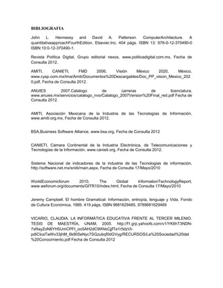 BIBLIOGRAFIA

John     L.   Hennessy    and    David     A.    Patterson.  ComputerArchitecture.  A
quantitativeapproachFourthEdition. Elsevier,Inc. 404 págs. ISBN 13: 978-0-12-370490-0
ISBN:10:0-12-370490-1.

Revista Política Digital, Grupo editorial nexos, www.politicadigital.com.mx, Fecha de
Consulta 2012.

AMITI,      CANIETI,      FMD  2006,    Visión    México     2020,     México,
www.cysp.com.mx/Ima/Amiti/Documentos%20Descargables/Doc_PP_vision_Mexico_202
0.pdf, Fecha de Consulta 2012.

ANUIES         2007.Catalogo         de        carreras     de         licenciatura,
www.anuies.mx/servicios/catalogo_nvo/Catalogo_2007Version%20Final_red.pdf Fecha de
Consulta 2012.


AMITI, Asociación Mexicana de la Industria de las Tecnologías de Información,
www.amiti.org.mx, Fecha de Consulta 2012.


BSA,Business Software Alliance, www.bsa.org, Fecha de Consulta 2012


CANIETI, Cámara Continental de la Industria Electrónica, de Telecomunicaciones y
Tecnologías de la Información, www.canieti.org, Fecha de Consulta 2012.


Sistema Nacional de indicadores de la industria de las Tecnologias de información,
http://software.net.mx/sniiti/main.aspx, Fecha de Consulta 17/Mayo/2010


WorldEconomicforum    2010,     The       Global      InformationTechnologyReport,
www.weforum.org/documents/GITR10/index.html, Fecha de Consulta 17/Mayo/2010


Jeremy Campbell. El hombre Gramatical: Información, entropía, lenguaje y Vida. Fondo
de Cultura Económica, 1989. 419 págs. ISBN 9681629485, 9789681629489


VICARIO, CLAUDIA. LA INFORMÁTICA EDUCATIVA FRENTE AL TERCER MILENIO.
TESIS DE MAESTRÍA, UNAM, 2005. http://f1.grp.yahoofs.com/v1/YK6hT3NDN-
7sRayZoN8YH5UmCPFI_oo5AH2dC9WkkCjjfTe1r5dzVt-
pdICIcaTwWv33jhM_6k805eNyc7SGzubqf0dGVyg/RECURSOS/La%20Sociedad%20del
%20Conocimiento.pdf Fecha de Consulta 2012
 
