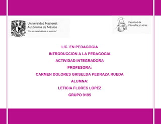 ACTIVIDAD INTEGRADORA
LIC. EN PEDAGOGIA
INTRODUCCION A LA PEDAGOGIA
ACTIVIDAD INTEGRADORA
PROFESORA:
CARMEN DOLORES GRISELDA PEDRAZA RUEDA
ALUMNA:
LETICIA FLORES LOPEZ
GRUPO 9195
 