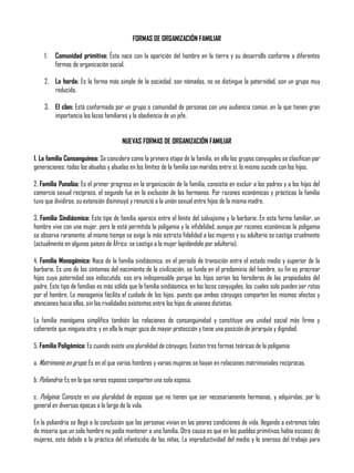 FORMAS DE ORGANIZACIÓN FAMILIAR
1. Comunidad primitiva: Ésta nace con la aparición del hombre en la tierra y su desarrollo conforme a diferentes
formas de organización social.
2. La horda: Es la forma más simple de la sociedad, son nómadas, no se distingue la paternidad, son un grupo muy
reducido.
3. El clan: Está conformado por un grupo o comunidad de personas con una audiencia común, en la que tienen gran
importancia los lazos familiares y la obediencia de un jefe.
NUEVAS FORMAS DE ORGANIZACIÓN FAMILIAR
1. La familia Consanguínea: Se considera como la primera etapa de la familia, en ella los grupos conyugales se clasifican por
generaciones: todos los abuelos y abuelas en los límites de la familia son maridos entre sí; lo mismo sucede con los hijos.
2. Familia Punalúa: Es el primer progreso en la organización de la familia, consistía en excluir a los padres y a los hijos del
comercio sexual recíproco, el segundo fue en la exclusión de los hermanos. Por razones económicas y prácticas la familia
tuvo que dividirse, su extensión disminuyó y renunció a la unión sexual entre hijos de la misma madre.
3. Familia Sindiásmica: Este tipo de familia aparece entre el límite del salvajismo y la barbarie. En esta forma familiar, un
hombre vive con una mujer, pero le está permitida la poligamia y la infidelidad, aunque por razones económicas la poligamia
se observa raramente; al mismo tiempo se exige la más estricta fidelidad a las mujeres y su adulterio se castiga cruelmente
(actualmente en algunos países de África se castiga a la mujer lapidándole por adulterio).
4. Familia Monogámica: Nace de la familia sindiásmica, en el periodo de transición entre el estado medio y superior de la
barbarie. Es uno de los síntomas del nacimiento de la civilización, se funda en el predominio del hombre, su fin es procrear
hijos cuya paternidad sea indiscutida, eso era indispensable porque los hijos serían los herederos de las propiedades del
padre. Este tipo de familias es más sólida que la familia sindiásmica, en los lazos conyugales, los cuales solo pueden ser rotos
por el hombre. La monogamia facilita el cuidado de los hijos, puesto que ambos cónyuges comparten los mismos afectos y
atenciones hacia ellos, sin las rivalidades existentes entre los hijos de uniones distintas.
La familia monógama simplifica también las relaciones de consanguinidad y constituye una unidad social más firme y
coherente que ninguna otra; y en ella la mujer goza de mayor protección y tiene una posición de jerarquía y dignidad.
5. Familia Poligámica: Es cuando existe una pluralidad de cónyuges. Existen tres formas teóricas de la poligamia:
a. Matrimonio en grupo: Es en el que varios hombres y varias mujeres se hayan en relaciones matrimoniales recíprocas.
b. Poliandria: Es en la que varios esposos comparten una sola esposa.
c. Poliginia: Consiste en una pluralidad de esposas que no tienen que ser necesariamente hermanas, y adquiridas, por lo
general en diversas épocas a lo largo de la vida.
En la poliandria se llegó a la conclusión que las personas vivían en las peores condiciones de vida, llegando a extremos tales
de miseria que un solo hombre no podía mantener a una familia. Otra causa es que en los pueblos primitivos había escasez de
mujeres, esto debido a la práctica del infanticidio de las niñas. La improductividad del medio y lo oneroso del trabajo para
 