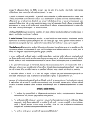 conseguir la subsistencia, hacían más débil a la mujer, y por ello solían darles muertes a los infantes recién nacidos,
estableciéndose de ese modo un fuerte desnivel numérico entre los sexos.
La poliginia es más común que la poliandria y ha persistido hasta nuestros días en pueblos de avanzada cultura como el árabe
y el turco. Esta forma de unión matrimonial tiene una causa económica entre los pueblos primitivos, sobre todo en los que se
hallaban en la fase agrícola primaria, durante la cual la mujer realizaba duras tareas. En tales circunstancias cada nueva
esposa significaba un factor más para la producción de riqueza y como tal la procuraba el hombre. Aunque parezca increíble
la nueva esposa no era mal recibida por las demás mujeres del marido polígamo, porque en definitiva, venía a compartir las
duras tareas comunes y aliviar en parte a las anteriores esposas.
Entre los pueblos bárbaros y en las primeras sociedades de la época histórica, la esclavitud de las mujeres de los vencidos en
la guerra constituyó un incentivo para la poliginia.
6. Familia Matriarcal: Estaba compuesta por la madre y los hijos, formaba una unidad económica autosuficiente: la madre
proporcionaba los alimentos vegetales y los hijos los de la caza o pesca, por lo que era muy grande la influencia femenina en
la sociedad. Ella desempeñaba el principal papel en el terreno económico, regía la estructura social y ejercía el poder.
7. Familia Patriarcal: La transmisión patrilineal del parentesco determina el tipo de familia patriarcal, en la cual la autoridad
suprema es el padre o el ascendiente varón de mayor edad. La familia patriarcal se halla establecida aun en muchos países de
oriente, en la antigüedad la practicaban los palestinos, griegos y romanos.
En la roma republicana la familia patriarcal era unidad religiosa, legal y económica. Estaba rígidamente estructurada, en la
cual el paterfamilias estaba vestido de atribuciones religiosas como sacerdote del culto de los antepasados; tenía todos los
derechos legales, por ser la única persona reconocida por las leyes, era el único facultado para poseer los bienes familiares.
Se dice que el patriarcado surgió del matriarcado, los datos más cercanos a estas teorías son mitos existentes donde se
habla de una lucha entre una sociedad matriarcal (con valores típicos de las sociedades agrícolas pacíficas), y la patriarcal
(con valores típicos de las sociedades invasoras agresivas) que la destruye: lo que evidencia naturalmente su existencia.
En la actualidad la familia ha decaído y se ha vuelto más compleja, a tal punto que puede hablarse sin exageración de una
crisis de ella como institución social, en comparación con la cohesión y vigor que en épocas anteriores tuvo.
Las causas de la evidente decadencia de la familia, se debe a la acción de factores económicos a la extensión y el predominio
de la vida urbana, a la necesidad de especializarnos en un trabajo social determinado que caracteriza a la fase actual de la
civilización; el resultado es de estos y otros factores al estilo de vida y la forma de la mentalidad predominante en nuestra
época.
OPINIONES SOBRE LA FAMILIA
1. “La familia es el grupo social donde se dialoga sobre lo más íntimo del hombre y consiguientemente es el escenario
de las relaciones más profundas que puede darse entre personas”.
2. “La familia, es el ámbito natural para que crezca y madure el ser humano de manera integral y totalizadora, el lugar
de encuentro donde alcanza su plenitud la personalidad de cada hombre concreto en su doble vertiente individual y
social. En ella se le ama por sí mismo, no por lo que hace o tiene, sino como participante en una vida común
arraigada en la asunción de sus responsabilidades en el mundo”.
3. “La familia es la más genuina generadora de la personalidad del individuo”.
 