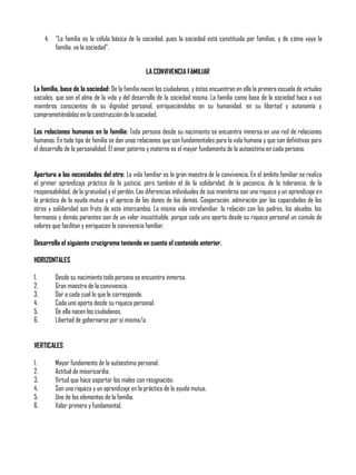 4. “La familia es la célula básica de la sociedad, pues la sociedad está constituida por familias, y de cómo vaya la
familia, va la sociedad”.
LA CONVIVENCIA FAMILIAR
La familia, base de la sociedad: De la familia nacen los ciudadanos, y éstos encuentran en ella la primera escuela de virtudes
sociales, que son el alma de la vida y del desarrollo de la sociedad misma. La familia como base de la sociedad hace a sus
miembros conscientes de su dignidad personal, enriqueciéndolos en su humanidad, en su libertad y autonomía y
comprometiéndolos en la construcción de la sociedad.
Las relaciones humanas en la familia: Toda persona desde su nacimiento se encuentra inmersa en una red de relaciones
humanas. En todo tipo de familia se dan unas relaciones que son fundamentales para la vida humana y que son definitivas para
el desarrollo de la personalidad. El amor paterno y materno es el mayor fundamento de la autoestima en cada persona.
Apertura a las necesidades del otro: La vida familiar es la gran maestra de la convivencia. En el ámbito familiar se realiza
el primer aprendizaje práctico de la justicia, pero también el de la solidaridad, de la paciencia, de la tolerancia, de la
responsabilidad, de la gratuidad y el perdón. Las diferencias individuales de sus miembros son una riqueza y un aprendizaje en
la práctica de la ayuda mutua y el aprecio de los dones de los demás. Cooperación, admiración por las capacidades de los
otros y solidaridad son fruto de este intercambio. La misma vida intrafamiliar, la relación con los padres, los abuelos, los
hermanos y demás parientes son de un valor insustituible, porque cada uno aporta desde su riqueza personal un cúmulo de
valores que facilitan y enriquecen la convivencia familiar.
Desarrolla el siguiente crucigrama teniendo en cuenta el contenido anterior.
HORIZONTALES
1. Desde su nacimiento toda persona se encuentra inmersa.
2. Gran maestra de la convivencia.
3. Dar a cada cual lo que le corresponde.
4. Cada uno aporta desde su riqueza personal.
5. De ella nacen los ciudadanos.
6. Libertad de gobernarse por sí mismo/a.
VERTICALES
1. Mayor fundamento de la autoestima personal.
2. Actitud de misericordia.
3. Virtud que hace soportar los males con resignación.
4. Son una riqueza y un aprendizaje en la práctica de la ayuda mutua.
5. Uno de los elementos de la familia.
6. Valor primero y fundamental.
 