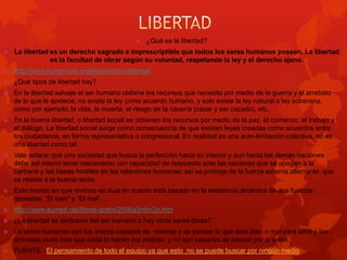 

¿Qué es la libertad?



La libertad es un derecho sagrado e imprescriptible que todos los seres humanos poseen. La libertad
es la facultad de obrar según su voluntad, respetando la ley y el derecho ajeno.



http://www.humanium.org/es/derecho-libertad/



¿Qué tipos de libertad hay?



En la libertad salvaje el ser humano obtiene los recursos que necesita por medio de la guerra y el arrebato
de lo que le apetece; no existe la ley como acuerdo humano, y solo existe la ley natural o ley soberana,
como por ejemplo; la vida, la muerte, el riesgo de la cacería (cazar y ser cazado), etc.



En la buena libertad, o libertad social se obtienen los recursos por medio de la paz, el comercio, el trabajo y
el diálogo. La libertad social surge como consecuencia de que existen leyes creadas como acuerdos entre
los ciudadanos, en forma representativa o congresional. En realidad es una auto-limitación colectiva, no es
una libertad como tal.



Vale aclarar que una sociedad que busca la perfección hacia su interior y aun hacia las demás naciones
debe así mismo tener mecanismo con capacidad de respuesta ante las naciones que se apegan a la
barbarie y las bases hostiles en las relaciones humanas; así se protege de la fuerza externa aberrante, que
se resiste a la buena razón.



Este mundo en que vivimos es dual en cuanto está basado en la existencia dinámica de dos fuerzas
opuestas: “El bien” y “El mal”.



http://www.eumed.net/libros-gratis/2006a/jmfn/2p.htm



¿La libertad es exclusiva del ser humano o hay otros seres libres?



Lo seres humanos son los únicos capases de razonar y de pensar lo que esta bien o mal para ellos y los
anímales pues mas que nada lo hacen por instinto y no son capaces de pensar por si solos.



FUENTE : El pensamiento de todo el equipo ya que esto no se puede buscar por ningún medio

 