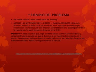 • EJEMPLO DEL PROBLEMA
• Por hablar náhuatl, niños son víctimas de "bullying"
• LOCALES • 26 SEPTIEMBRE 2013 - 2:38AM — DANIELA MENDOZA LUNA Inés
Martínez enseñó el dialecto de sus ancestros a sus hijos para que mantengan
cercanía con sus raíces; cuatro de ellos son violentados física y psicológicamente en
la escuela, por lo que interponen denuncia en la CEDH.
Monterrey • Hace seis años que Jorge -nombre ficticio- sufre de violencia física y
verbal dentro de la escuela sin que la directora o sus maestras tomen cartas en el
asunto. Las docentes incluso culpan a la madre del menor, Inés Martínez Esparza, por
haberle enseñado a hablar su lengua materna, el náhuatl.
•

http://www.milenio.com/cdb/doc/noticias2011/068fe182f9770ae75a65ba4588f4997c

 