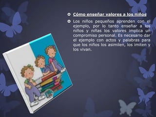  Cómo enseñar valores a los niños
 Los niños pequeños aprenden con el
ejemplo, por lo tanto enseñar a los
niños y niñas los valores implica un
compromiso personal. Es necesario dar
el ejemplo con actos y palabras para
que los niños los asimilen, los imiten y
los vivan.

 