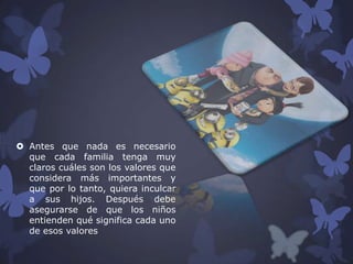  Antes que nada es necesario
que cada familia tenga muy
claros cuáles son los valores que
considera más importantes y
que por lo tanto, quiera inculcar
a sus hijos. Después debe
asegurarse de que los niños
entienden qué significa cada uno
de esos valores

 