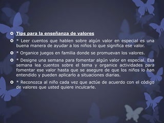  Tips para la enseñanza de valores
 * Leer cuentos que hablen sobre algún valor en especial es una
buena manera de ayudar a los niños lo que significa ese valor.
 * Organice juegos en familia donde se promuevan los valores.
 * Designe una semana para fomentar algún valor en especial. Esa
semana lea cuentos sobre el tema y organice actividades para
fomentar ese valor hasta que se asegure de que los niños lo han
entendido y pueden aplicarlo a situaciones diarias.
 * Reconozca al niño cada vez que actúe de acuerdo con el código
de valores que usted quiere inculcarle.

 