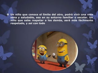  Un niño que conoce el límite del otro, podrá vivir una vida
sana y saludable, sea en su entorno familiar o escolar. Un
niño que sabe respetar a los demás, será más fácilmente
respetado, y así con todo

 