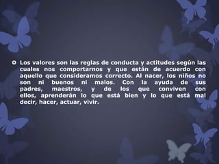  Los valores son las reglas de conducta y actitudes según las
cuales nos comportarnos y que están de acuerdo con
aquello que consideramos correcto. Al nacer, los niños no
son ni buenos ni malos. Con la ayuda de sus
padres,
maestros,
y
de
los
que
conviven
con
ellos, aprenderán lo que está bien y lo que está mal
decir, hacer, actuar, vivir.

 