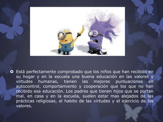  Está perfectamente comprobado que los niños que han recibido en
su hogar y en la escuela una buena educación en las valores y
virtudes humanas, tienen las mejores puntuaciones en
autocontrol, comportamiento y cooperación que los que no han
recibido esa educación. Los padres que tienen hijos que se portan
mal, en casa y en la escuela, suelen estar mas alejados de las
prácticas religiosas, el habito de las virtudes y el ejercicio de los
valores.

 