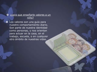  ¿para que enseñarle valores a un
niño?
 Los valores son una guía para
nuestro comportamiento diario.
Son parte de nuestra identidad
como personas, y nos orientan
para actuar en la casa, en el
trabajo, escuela, o en cualquier
otro ámbito de nuestras vidas.

 