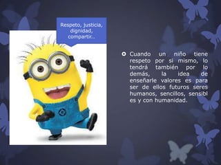 Respeto, justicia,
dignidad,
compartir…

 Cuando un niño tiene
respeto por si mismo, lo
tendrá también por lo
demás,
la
idea
de
enseñarle valores es para
ser de ellos futuros seres
humanos, sencillos, sensibl
es y con humanidad.

 