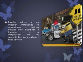  Enseñar
valores
no
es
imponer
limitaciones
ni
convertirnos
en
policías
morales sino incentivar lo
humano
:
en
la
imaginación,
en
los
sentimientos, en la cultura y
en la libertad.

 