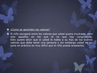  ¿Como se aprenden los valores?
 El niño escogerá entre los valores que usted quiera inculcarle, pero
solo aquellos en los que el ve que hay congruencia.
Esto quiere decir que si usted le habla a su hijo de los buenos
valores que debe tener una persona y sin embargo usted no los
pone en práctica es muy difícil que el niño pueda aceptarlos.

 