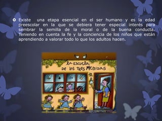  Existe
una etapa esencial en el ser humano y es la edad
preescolar en la que se debiera tener especial interés para
sembrar la semilla de la moral o de la buena conducta.
Teniendo en cuenta la fe y la conciencia de los niños que están
aprendiendo a valorar todo lo que los adultos hacen.

 