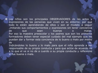  Los niños son los principales OBSERVADORES de las actos y
expresiones de las personas que viven en su entorno; por que
todo lo están aprendiendo de ellos y son el modelo a seguir
,imitando sus comportamientos y expresiones sin tener conciencia
de
que
sean
buenas
o
malas.
Por eso la maestra preescolar y los padres que son los primeros
formadores deben tener especial cuidado del mal ejemplo que les
puedan dar y formar esta conciencia de lo bueno o malo por medio
de
la
fe.
Indicándoles lo bueno y lo malo para que el niño aprenda a ser
responsable de su propia conducta y para que actúe de acuerdo no
a lo que el ve si no de a cuerdo a su propia conducta y reflexione
si fue buena o mala.

 