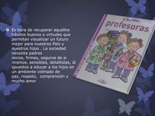  Es hora de recuperar aquellos
hábitos buenos o virtudes que
permitan visualizar un futuro
mejor para nuestros País y
nuestros hijos . La sociedad
necesita padres
recios, firmes, seguros de si
mismos, sensibles, detallistas, di
spuestos a educar a los hijos en
un ambiente colmado de
paz, respeto, comprensión y
mucho amor

 
