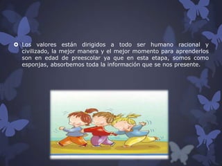  Los valores están dirigidos a todo ser humano racional y
civilizado, la mejor manera y el mejor momento para aprenderlos
son en edad de preescolar ya que en esta etapa, somos como
esponjas, absorbemos toda la información que se nos presente.

 