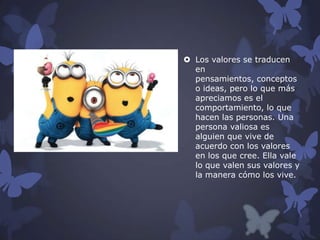  Los valores se traducen
en
pensamientos, conceptos
o ideas, pero lo que más
apreciamos es el
comportamiento, lo que
hacen las personas. Una
persona valiosa es
alguien que vive de
acuerdo con los valores
en los que cree. Ella vale
lo que valen sus valores y
la manera cómo los vive.

 