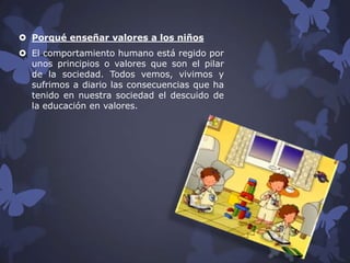  Porqué enseñar valores a los niños
 El comportamiento humano está regido por
unos principios o valores que son el pilar
de la sociedad. Todos vemos, vivimos y
sufrimos a diario las consecuencias que ha
tenido en nuestra sociedad el descuido de
la educación en valores.

 