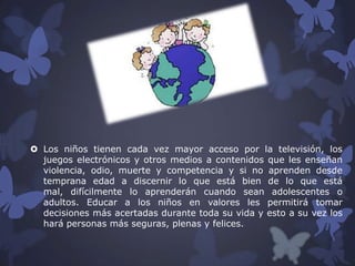  Los niños tienen cada vez mayor acceso por la televisión, los
juegos electrónicos y otros medios a contenidos que les enseñan
violencia, odio, muerte y competencia y si no aprenden desde
temprana edad a discernir lo que está bien de lo que está
mal, difícilmente lo aprenderán cuando sean adolescentes o
adultos. Educar a los niños en valores les permitirá tomar
decisiones más acertadas durante toda su vida y esto a su vez los
hará personas más seguras, plenas y felices.

 