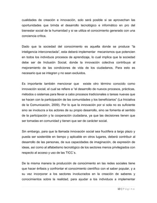 cualidades de creación e innovación, solo será posible si se aprovechan las
oportunidades que brinda el desarrollo tecnológico e informático en pro del
bienestar social de la humanidad y si se utiliza el conocimiento generado con una
conciencia crítica.
Dado que la sociedad del conocimiento es aquella donde se produce “la
inteligencia interconectada”, esta deberá implementar mecanismos que potencien
en todos los individuos procesos de aprendizaje, lo cual implica que la sociedad
debe ser de Inclusión Social, donde la innovación colectiva contribuya al
mejoramiento de las condiciones de vida de los ciudadanos. Para esto es
necesario que se integren y no sean excluidos.

Es importante también mencionar que

existe otro término conocido como

innovación social, el cual se refiere a “el desarrollo de nuevos procesos, prácticas,
métodos o sistemas para llevar a cabo procesos tradicionales o tareas nuevas que
se hacen con la participación de las comunidades y los beneficiarios” (La Iniciativa
de la Comunicación, 2009). Por lo que la innovación por sí sola no es suficiente
sino se involucra a los actores de su propio desarrollo, sino se fomenta el sentido
de la participación y la cooperación ciudadana, ya que las decisiones tienen que
ser tomadas en comunidad y tienen que ser de carácter social.

Sin embargo, para que la llamada innovación social sea fructífera a largo plazo y
pueda ser sostenible en tiempo y aplicable en otros lugares, deberá contribuir al
desarrollo de las personas, de sus capacidades de imaginación, de expresión de
ideas, así como al alfabetismo tecnológico de los sectores menos privilegiados con
respecto al acceso y uso de las TICC´s.

De la misma manera la producción de conocimiento en las redes sociales tiene
que hacer énfasis y confrontar el conocimiento científico con el saber popular, y a
su vez incorporar a los sectores involucrados en la creación de saberes y
conocimientos sobre la realidad, para ayudar a los individuos a implementar
10 | P á g i n a

 
