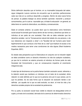 Dicha definición describe que el hombre, en su incansable búsqueda del saber,
sigue indagando nuevos caminos de encuentro que le permitan perfeccionarse
cada vez más en su continuo desarrollo y progreso. Dentro de esta nueva forma
de pensar, la palabra trabajar es ahora también aprender, transmitir y producir
conocimientos, por lo cual es razonable que, al tratar la educación en general, se
debe tener en cuenta la cibercultura, sus efectos y consecuencias.

Dado el contexto anterior, se puede decir que la cibercultura como fenómeno
social actual ha tomado gran fuerza dentro de las normas y derechos que tiene un
individuo al ser parte de una sociedad. Para ello se debe entender que los
derechos sociales son la “Consecuencia natural del estado de una persona, o de
sus relaciones con respecto a otras” o la "facultad del ser humano para hacer
legítimamente lo que conduce a los fines de su vida" que implican el acceso a los
medios necesarios para tener unas condiciones de vida dignas (Real Academia
Española, 2001)

Es desde esta perspectiva que la Cibercultura en conjunto con la inclusión digital
se debe considerar como un derecho inherente a la vida de cualquier ciudadano,
ya que de lo contrario se estaría privando al individuo de formar parte de esta
Sociedad del Conocimiento y que en consecuencia impediría el crecimiento
integral de este.

A este tipo de fenómenos se le podría llamar también exclusión social, referente a
la relación social que mantiene un individuo con el resto de la sociedad, dicha
relación no está definido por lo que es la persona sino por lo que carece, por lo
que ha perdido. Es de esta forma que la situación de exclusión tiende a ser
definida por aquello de lo que se está excluido, es decir, el nivel de vida y los
derechos sociales propios de la sociedad de pertenencia.

Por su parte, la exclusión social hace visible la relación de desigualdad entre el
sujeto y el resto de la sociedad, derivada de la carencia de determinados derechos
12 | P á g i n a

 