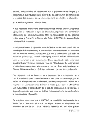 sociales, particularmente los relacionados con la protección de los riesgos y la
inseguridad, lo que induce al sujeto a vivir al día o a sobrevivir en los márgenes de
la sociedad. Esta exclusión es especialmente patente en relación a la educación.
1.2.3 Marcos legislativos Ciberculturales.

A nivel nacional e internacional existen documentos, marcos jurídicos, programas
y proyectos asociados con el tópico de Cibercultura, algunos de ellos son la Unión
Internacional de Telecomunicaciones (UIT), La Organización de las Naciones
Unidas para la Educación la Ciencia y la Cultura (UNESCO), La Agenda Digital
Nacional (ADN) entre otros.

Por su parte la UIT es el organismo especializado de las Naciones Unidas para las
tecnologías de la información y la comunicación, cuyo compromiso es conectar a
toda la población mundial, dondequiera que viva y cualesquiera que sean los
medios de que disponga, además de proteger y apoyar el derecho fundamental de
todos a comunicar y ser comunicados. Dicha organización está conformada
actualmente por 193 países miembros y más de 700 entidades del sector privado
e instituciones académicas, cabe mencionar que su Sede está localizada en
Ginebra (Suiza) y cuenta con 12 oficinas regionales y de zona en todo el mundo.

Otro organismo que se involucra en el desarrollo de la Cibercultura, es la
UNESCO quien funciona como intermediario para crear condiciones propias en
pro de un diálogo entre las civilizaciones, culturas y los pueblos fundado en el
respeto de los valores comunes, dentro de la misión que persigue la UNESCO se
ven involucrados la consolidación de la paz, la erradicación de la pobreza, el
desarrollo sostenible que cubra los ámbitos de la educación, la ciencia, la cultura,
la comunicación e información.

Es importante mencionar que la UNESCO ha contribuido positivamente en el
ámbito de la educación al aplicar estrategias amplias e integradoras que
involucran el uso de las TICC’s, haciendo referencia en que estas pueden
13 | P á g i n a

 