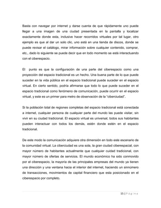 Basta con navegar por internet y darse cuenta de que rápidamente uno puede
llegar a una imagen de una ciudad presentada en la pantalla y localizar
exactamente donde esta, inclusive hacer recorridos virtuales por tal lugar, otro
ejemplo es que al dar un solo clic, uno está en una tienda de discos, donde se
puede revisar el catálogo, mirar información sobre cualquier contenido, comprar,
etc., dado lo siguiente se puede decir que en todo momento se está interactuando
con el ciberespacio.

El

punto es que la configuración de una parte del ciberespacio como una

proyección del espacio tradicional es un hecho. Una buena parte de lo que puede
suceder en la vida pública en el espacio tradicional puede suceder en el espacio
virtual. En cierto sentido, podría afirmarse que todo lo que puede suceder en el
espacio tradicional como fenómeno de comunicación, puede ocurrir en el espacio
virtual, y este es un primer para metro de observación de la “ciberciudad”.

Si la población total de regiones completas del espacio tradicional está conectada
a internet, cualquier persona de cualquier parte del mundo las puede visitar, sin
vivir en su ciudad tradicional. El espacio virtual es universal, todos sus habitantes
pueden interactuar con todos los demás, estén donde estén en el espacio
tradicional.

De este modo la comunicación adquiere otra dimensión en todo este escenario de
la comunidad virtual. La ciberciudad es una sola, la gran ciudad ciberespacial, con
mayor número de habitantes actualmente que cualquier cuidad tradicional, con
mayor número de ofertas de servicios. El mundo económico ha sido conmovido
por el ciberespacio, la mayoría de las principales empresas del mundo ya tienen
una dirección y una ventana hacia el interior del internet, haciendo un sinnúmero
de transacciones, movimientos de capital financiero que esta posicionado en el
ciberespacio por completo.

15 | P á g i n a

 