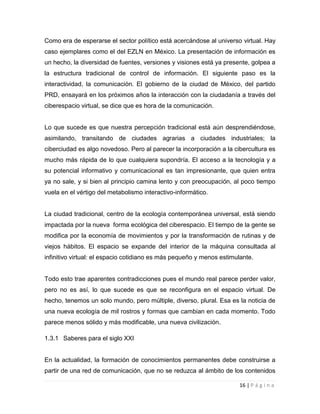 Como era de esperarse el sector político está acercándose al universo virtual. Hay
caso ejemplares como el del EZLN en México. La presentación de información es
un hecho, la diversidad de fuentes, versiones y visiones está ya presente, golpea a
la estructura tradicional de control de información. El siguiente paso es la
interactividad, la comunicación. El gobierno de la ciudad de México, del partido
PRD, ensayará en los próximos años la interacción con la ciudadanía a través del
ciberespacio virtual, se dice que es hora de la comunicación.

Lo que sucede es que nuestra percepción tradicional está aún desprendiéndose,
asimilando, transitando de ciudades agrarias a ciudades industriales; la
ciberciudad es algo novedoso. Pero al parecer la incorporación a la cibercultura es
mucho más rápida de lo que cualquiera supondría. El acceso a la tecnología y a
su potencial informativo y comunicacional es tan impresionante, que quien entra
ya no sale, y si bien al principio camina lento y con preocupación, al poco tiempo
vuela en el vértigo del metabolismo interactivo-informático.

La ciudad tradicional, centro de la ecología contemporánea universal, está siendo
impactada por la nueva forma ecológica del ciberespacio. El tiempo de la gente se
modifica por la economía de movimientos y por la transformación de rutinas y de
viejos hábitos. El espacio se expande del interior de la máquina consultada al
infinitivo virtual: el espacio cotidiano es más pequeño y menos estimulante.

Todo esto trae aparentes contradicciones pues el mundo real parece perder valor,
pero no es así, lo que sucede es que se reconfigura en el espacio virtual. De
hecho, tenemos un solo mundo, pero múltiple, diverso, plural. Esa es la noticia de
una nueva ecología de mil rostros y formas que cambian en cada momento. Todo
parece menos sólido y más modificable, una nueva civilización.
1.3.1 Saberes para el siglo XXI

En la actualidad, la formación de conocimientos permanentes debe construirse a
partir de una red de comunicación, que no se reduzca al ámbito de los contenidos
16 | P á g i n a

 