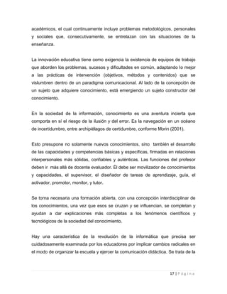 académicos, el cual continuamente incluye problemas metodológicos, personales
y sociales que, consecutivamente, se entrelazan con las situaciones de la
enseñanza.

La innovación educativa tiene como exigencia la existencia de equipos de trabajo
que aborden los problemas, sucesos y dificultades en común, adaptando lo mejor
a las prácticas de intervención (objetivos, métodos y contenidos) que se
vislumbren dentro de un paradigma comunicacional. Al lado de la concepción de
un sujeto que adquiere conocimiento, está emergiendo un sujeto constructor del
conocimiento.

En la sociedad de la información, conocimiento es una aventura incierta que
comporta en sí el riesgo de la ilusión y del error. Es la navegación en un océano
de incertidumbre, entre archipiélagos de certidumbre, conforme Morin (2001).

Esto presupone no solamente nuevos conocimientos, sino también el desarrollo
de las capacidades y competencias básicas y específicas, firmadas en relaciones
interpersonales más sólidas, confiables y auténticas. Las funciones del profesor
deben ir más allá de docente evaluador. Él debe ser movilizador de conocimientos
y capacidades, el supervisor, el diseñador de tareas de aprendizaje, guía, el
activador, promotor, monitor, y tutor.

Se torna necesaria una formación abierta, con una concepción interdisciplinar de
los conocimientos, una vez que esos se cruzan y se influencian, se completan y
ayudan a dar explicaciones más completas a los fenómenos científicos y
tecnológicos de la sociedad del conocimiento.

Hay una característica de la revolución de la informática que precisa ser
cuidadosamente examinada por los educadores por implicar cambios radicales en
el modo de organizar la escuela y ejercer la comunicación didáctica. Se trata de la

17 | P á g i n a

 
