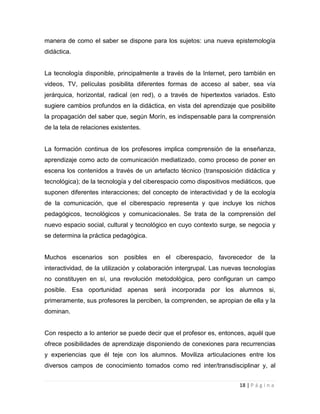 manera de como el saber se dispone para los sujetos: una nueva epistemología
didáctica.

La tecnología disponible, principalmente a través de la Internet, pero también en
videos, TV, películas posibilita diferentes formas de acceso al saber, sea vía
jerárquica, horizontal, radical (en red), o a través de hipertextos variados. Esto
sugiere cambios profundos en la didáctica, en vista del aprendizaje que posibilite
la propagación del saber que, según Morín, es indispensable para la comprensión
de la tela de relaciones existentes.

La formación continua de los profesores implica comprensión de la enseñanza,
aprendizaje como acto de comunicación mediatizado, como proceso de poner en
escena los contenidos a través de un artefacto técnico (transposición didáctica y
tecnológica); de la tecnología y del ciberespacio como dispositivos mediáticos, que
suponen diferentes interacciones; del concepto de interactividad y de la ecología
de la comunicación, que el ciberespacio representa y que incluye los nichos
pedagógicos, tecnológicos y comunicacionales. Se trata de la comprensión del
nuevo espacio social, cultural y tecnológico en cuyo contexto surge, se negocia y
se determina la práctica pedagógica.

Muchos escenarios son posibles en el ciberespacio, favorecedor de la
interactividad, de la utilización y colaboración intergrupal. Las nuevas tecnologías
no constituyen en sí, una revolución metodológica, pero configuran un campo
posible. Esa oportunidad apenas será incorporada por los alumnos si,
primeramente, sus profesores la perciben, la comprenden, se apropian de ella y la
dominan.

Con respecto a lo anterior se puede decir que el profesor es, entonces, aquél que
ofrece posibilidades de aprendizaje disponiendo de conexiones para recurrencias
y experiencias que él teje con los alumnos. Moviliza articulaciones entre los
diversos campos de conocimiento tomados como red inter/transdisciplinar y, al
18 | P á g i n a

 