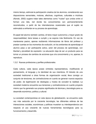 mismo tiempo, estimula la participación creativa de los alumnos, considerando sus
disposiciones sensoriales, motoras, afectivas, cognitivas, culturales e intuitivas
(Kenski, 2002) sugiere tratar tales elementos como "nudos" que unidos entre sí
forman

una

tela,

red

donde

los

conocimientos

son

permanentemente

reconstruidos, a partir de las interrelaciones ocasionales que el sujeto es
estimulado a enfrentar en su proceso de aprendizaje.

El papel del alumno también cambia, él tiene mayor autonomía y mayor grado de
responsabilidad, tiene tareas a cumplir y se expone más fácilmente. En vez de
mantenerse pasivo, apenas recibiendo informaciones de libros del profesor y
prestar cuentas en los momentos de evolución, en los ambientes de aprendizaje el
alumno pasa a ser participante activo, actor del proceso de aprendizaje, con
libertad y pluralidad de expresión. La educación deja de ser un producto para se
tornar un proceso de cambios de acciones que cría conocimiento y no, apenas, lo
reproduce.
1.3.2 Nuevas profesiones y perfiles profesionales

Cada cultura, cada época posee símbolos representativos, modificando el
pensamiento, el lenguaje y la identidad de sus miembros. El tránsito de una
sociedad tradicional a otras formas de organización social, lleva consigo un
conjunto de tensiones, de contradicciones en cuanto se generan nuevos espacios
de poder, de legitimación de ideologías y modos de concebir la realidad. La
sociedad moderna encuentra sus tensiones y contradicciones en cuanto proyecto
mismo que ha generado sus propios significados de técnicas y tecnología para su
desarrollo económico, político y cultural.

La sociedad contemporánea en esta época de globalización, se encuentra cada
vez más seducida por la creciente tecnología; las diferentes esferas de las
interacciones sociales, económicas y políticas muestran su interdependencia con
respecto al uso creciente de nuevas herramientas tecnológicas para su
funcionamiento y desarrollo.
19 | P á g i n a

 
