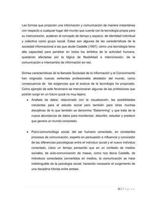 Las formas que propician una información y comunicación de manera instantánea
con respecto a cualquier lugar del mundo que cuente con la tecnología propia para
su interconexión, aceleran el concepto de tiempo y espacio, de identidad individual
y colectiva como grupo social. Estas son algunas de las características de la
sociedad informacional a las que alude Castells (1997); cómo una tecnología tiene
alta capacidad para penetrar en todos los ámbitos de la actividad humana,
quedando afectadas por la lógica de flexibilidad e interconexión, de la
comunicación e intercambio de información en red.

Dichas características de la llamada Sociedad de la Información y el Conocimiento
han originado nuevas vertientes profesionales alrededor del mundo, como
consecuencia de las exigencias que el avance de la tecnología ha propiciado.
Como ejemplo de este fenómeno se mencionaran algunas de las profesiones que
podrán surgir en un futuro quizá no muy lejano.
Analista de datos: relacionado con la visualización, las posibilidades
crecientes para el estudio social pero también para otras muchas
disciplinas de lo que también se denomina “Datamining” y que trata de la
nueva abundancia de datos para monitorizar, describir, estudiar y predecir
que genera un mundo conectado.

Psico-comunicólogo social, del ser humano conectado, en constantes
procesos de comunicación, experto en persuasión e influencia y conocedor
de las diferencias psicológicas entre el individuo social y el nuevo individuo
conectado. Llevo un tiempo pensando que en un contexto de medios
sociales, de auto-comunicación de masas, como nos decía Castells, de
individuos conectados convertidos en medios, la comunicación se hace
indistinguible de la psicología social, haciendo necesario el surgimiento de
una disciplina híbrida entre ambas.

20 | P á g i n a

 