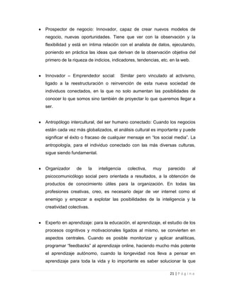 Prospector de negocio: Innovador, capaz de crear nuevos modelos de
negocio, nuevas oportunidades. Tiene que ver con la observación y la
flexibilidad y está en íntima relación con el analista de datos, ejecutando,
poniendo en práctica las ideas que derivan de la observación objetiva del
primero de la riqueza de indicios, indicadores, tendencias, etc. en la web.
Innovador – Emprendedor social:

Similar pero vinculado al activismo,

ligado a la reestructuración o reinvención de esta nueva sociedad de
individuos conectados, en la que no solo aumentan las posibilidades de
conocer lo que somos sino también de proyectar lo que queremos llegar a
ser.

Antropólogo intercultural, del ser humano conectado: Cuando los negocios
están cada vez más globalizados, el análisis cultural es importante y puede
significar el éxito o fracaso de cualquier mensaje en “los social media”. La
antropología, para el individuo conectado con las más diversas culturas,
sigue siendo fundamental.

Organizador

de

la

inteligencia

colectiva,

muy

parecido

al

psicocomunicólogo social pero orientada a resultados, a la obtención de
productos de conocimiento útiles para la organización. En todas las
profesiones creativas, creo, es necesario dejar de ver internet como el
enemigo y empezar a explotar las posibilidades de la inteligencia y la
creatividad colectivas.

Experto en aprendizaje: para la educación, el aprendizaje, el estudio de los
procesos cognitivos y motivacionales ligados al mismo, se convierten en
aspectos centrales. Cuando es posible monitorizar y aplicar analíticas,
programar “feedbacks” al aprendizaje online, haciendo mucho más potente
el aprendizaje autónomo, cuando la longevidad nos lleva a pensar en
aprendizaje para toda la vida y lo importante es saber solucionar la que
21 | P á g i n a

 