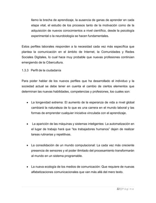 llamo la brecha de aprendizaje, la ausencia de ganas de aprender en cada
etapa vital, el estudio de los procesos tanto de la motivación como de la
adquisición de nuevos conocimientos a nivel científico, desde la psicología
experimental o la neurobiología se hacen fundamentales.

Estos perfiles laborales responden a la necesidad cada vez más específica que
plantea la comunicación en el ámbito de Internet, la Comunidades y Redes
Sociales Digitales, lo cual hace muy probable que nuevas profesiones continúen
emergiendo de la Cibercultura.
1.3.3 Perfil de la ciudadanía

Para poder hablar de los nuevos perfiles que ha desarrollado el individuo y la
sociedad actual se debe tener en cuenta el cambio de ciertos elementos que
determinan las nuevas habilidades, competencias y profesiones, los cuales son:

La longevidad extrema: El aumento de la esperanza de vida a nivel global
cambiará la naturaleza de lo que es una carrera en el mundo laboral y las
formas de emprender cualquier iniciativa vinculada con el aprendizaje.

La aparición de las máquinas y sistemas inteligentes: La automatización en
el lugar de trabajo hará que “los trabajadores humanos” dejen de realizar
tareas rutinarias y repetitivas.

La consolidación de un mundo computacional: La cada vez más creciente
presencia de sensores y el poder ilimitado del procesamiento transformarán
al mundo en un sistema programable.

La nueva ecología de los medios de comunicación: Que requiere de nuevas
alfabetizaciones comunicacionales que van más allá del mero texto.

22 | P á g i n a

 